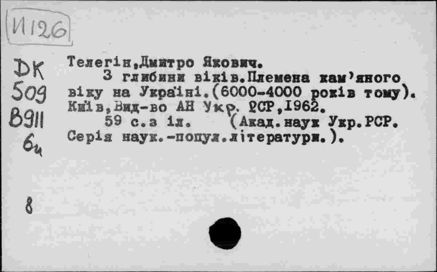 ﻿1>к
5оз
6911
Телегін»Дмитро Якович.
З глибияи віків.Племена кам’яного віку на Україні.(6000-4000 років тому). Киів,Вид-во АН Укр. 2СР»І962.
59 с.з іл. (Акад.наук Укр.РСР. Серія наук.-попул.літератури.).
«